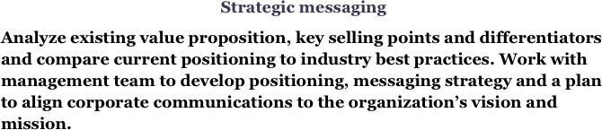 Strategic messaging
Analyze existing value proposition, key selling points and differentiators and compare current positioning to industry best practices. Work with management team to develop positioning, messaging strategy and a plan to align corporate communications to the organization’s vision and mission.

